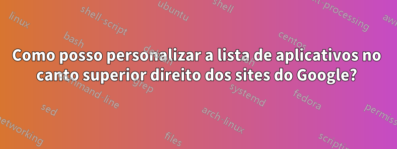 Como posso personalizar a lista de aplicativos no canto superior direito dos sites do Google?