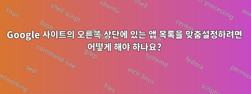 Google 사이트의 오른쪽 상단에 있는 앱 목록을 맞춤설정하려면 어떻게 해야 하나요?