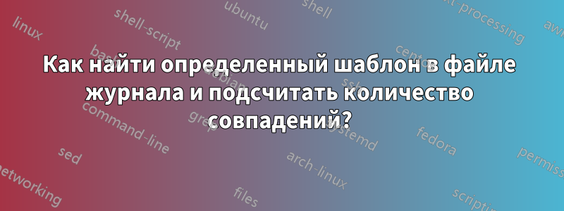 Как найти определенный шаблон в файле журнала и подсчитать количество совпадений?