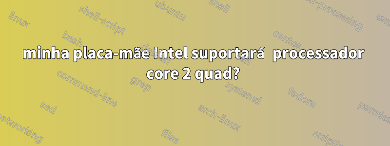 minha placa-mãe Intel suportará processador core 2 quad?