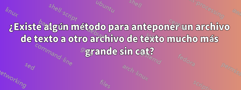 ¿Existe algún método para anteponer un archivo de texto a otro archivo de texto mucho más grande sin cat?