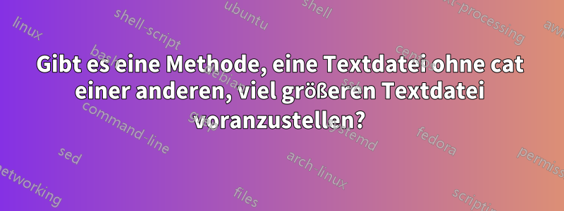 Gibt es eine Methode, eine Textdatei ohne cat einer anderen, viel größeren Textdatei voranzustellen?