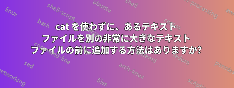 cat を使わずに、あるテキスト ファイルを別の非常に大きなテキスト ファイルの前に追加する方法はありますか?