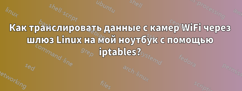 Как транслировать данные с камер WiFi через шлюз Linux на мой ноутбук с помощью iptables?