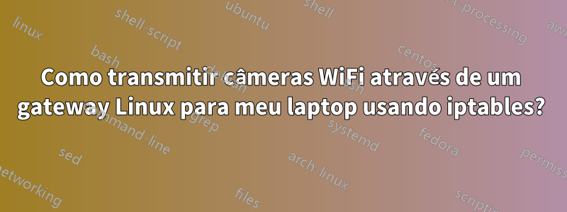 Como transmitir câmeras WiFi através de um gateway Linux para meu laptop usando iptables?