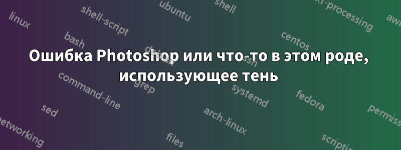 Ошибка Photoshop или что-то в этом роде, использующее тень