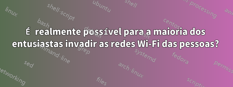 É realmente possível para a maioria dos entusiastas invadir as redes Wi-Fi das pessoas?