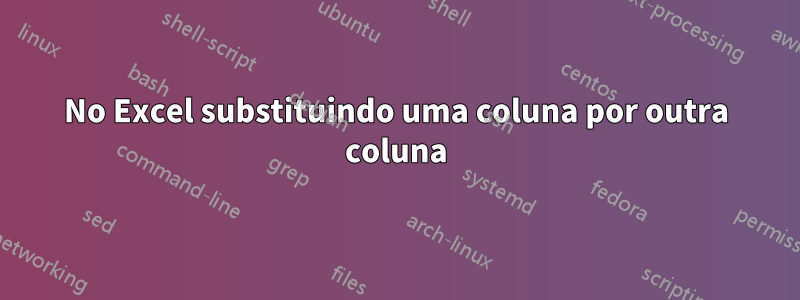 No Excel substituindo uma coluna por outra coluna