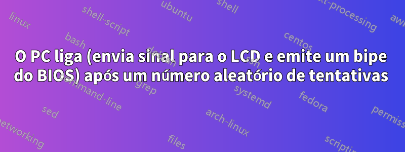 O PC liga (envia sinal para o LCD e emite um bipe do BIOS) após um número aleatório de tentativas