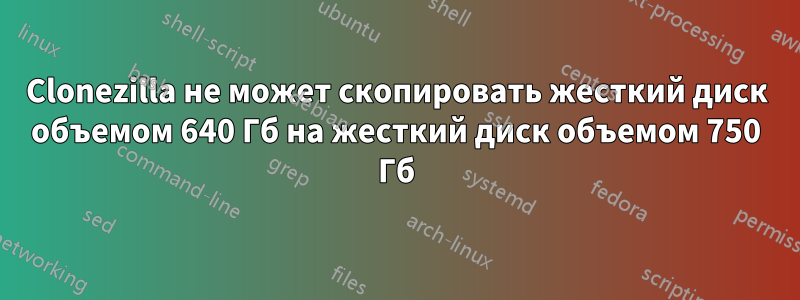 Clonezilla не может скопировать жесткий диск объемом 640 Гб на жесткий диск объемом 750 Гб