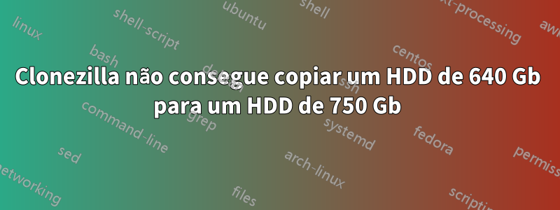 Clonezilla não consegue copiar um HDD de 640 Gb para um HDD de 750 Gb