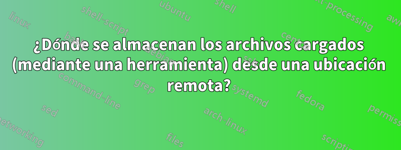 ¿Dónde se almacenan los archivos cargados (mediante una herramienta) desde una ubicación remota?