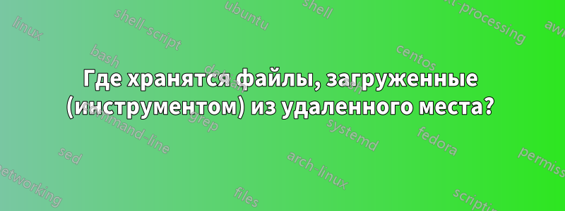 Где хранятся файлы, загруженные (инструментом) из удаленного места?