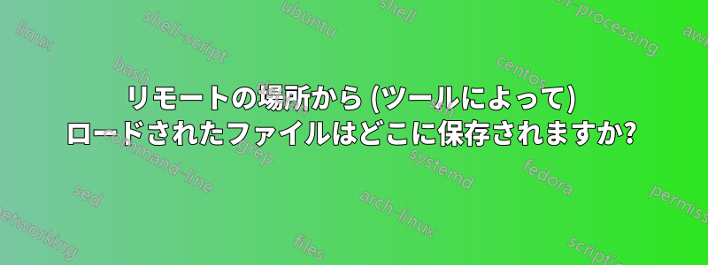 リモートの場所から (ツールによって) ロードされたファイルはどこに保存されますか?