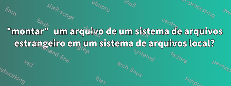 "montar" um arquivo de um sistema de arquivos estrangeiro em um sistema de arquivos local?