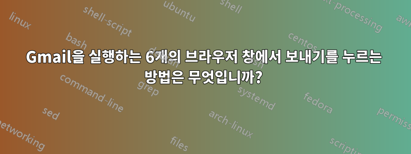 Gmail을 실행하는 6개의 브라우저 창에서 보내기를 누르는 방법은 무엇입니까?