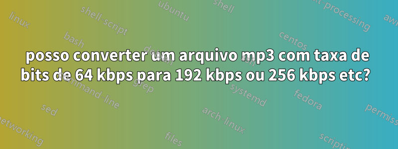 posso converter um arquivo mp3 com taxa de bits de 64 kbps para 192 kbps ou 256 kbps etc? 