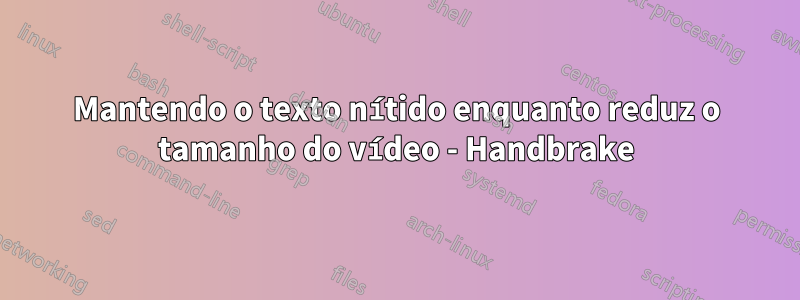 Mantendo o texto nítido enquanto reduz o tamanho do vídeo - Handbrake