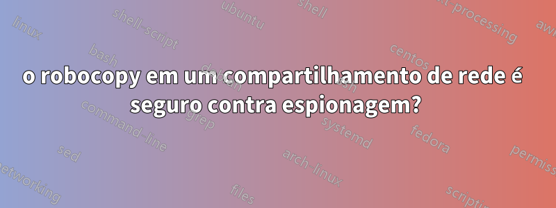 o robocopy em um compartilhamento de rede é seguro contra espionagem?