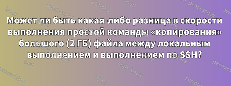 Может ли быть какая-либо разница в скорости выполнения простой команды «копирования» большого (2 ГБ) файла между локальным выполнением и выполнением по SSH?