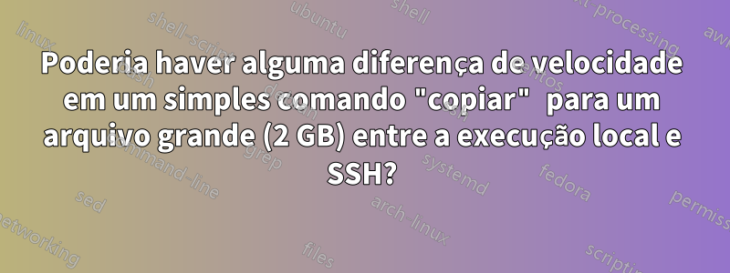 Poderia haver alguma diferença de velocidade em um simples comando "copiar" para um arquivo grande (2 GB) entre a execução local e SSH?