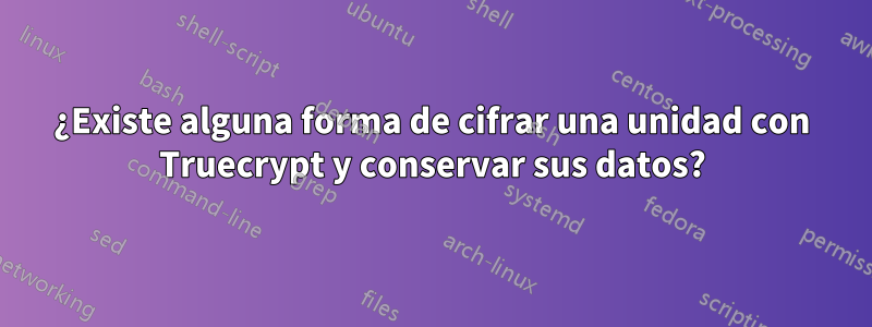 ¿Existe alguna forma de cifrar una unidad con Truecrypt y conservar sus datos?