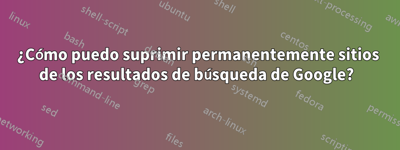 ¿Cómo puedo suprimir permanentemente sitios de los resultados de búsqueda de Google? 