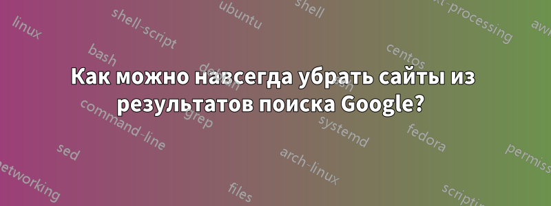 Как можно навсегда убрать сайты из результатов поиска Google? 