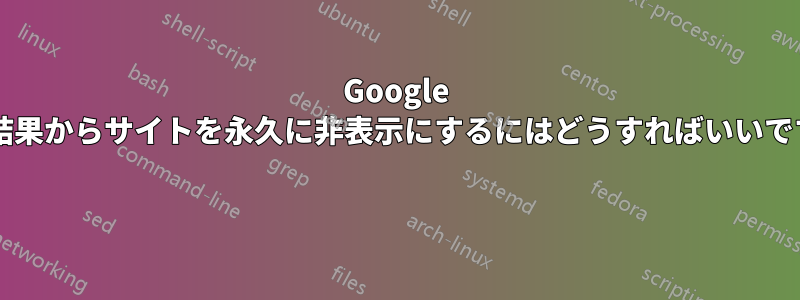 Google 検索結果からサイトを永久に非表示にするにはどうすればいいですか? 