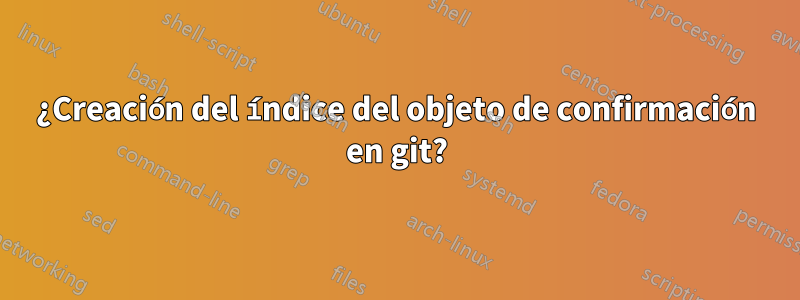 ¿Creación del índice del objeto de confirmación en git?