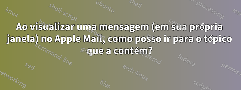 Ao visualizar uma mensagem (em sua própria janela) no Apple Mail, como posso ir para o tópico que a contém?