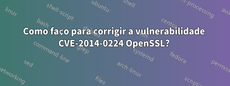 Como faço para corrigir a vulnerabilidade CVE-2014-0224 OpenSSL?
