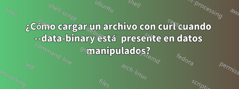¿Cómo cargar un archivo con curl cuando --data-binary está presente en datos manipulados?