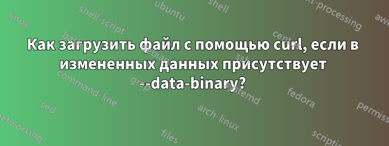 Как загрузить файл с помощью curl, если в измененных данных присутствует --data-binary?