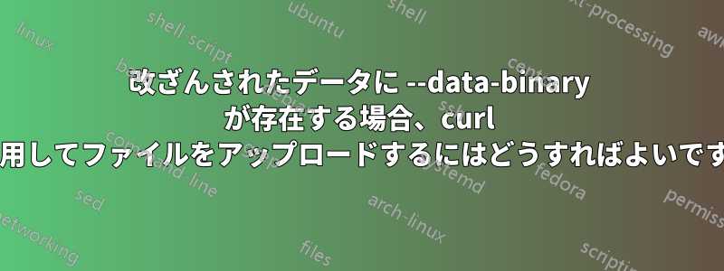 改ざんされたデータに --data-binary が存在する場合、curl を使用してファイルをアップロードするにはどうすればよいですか?