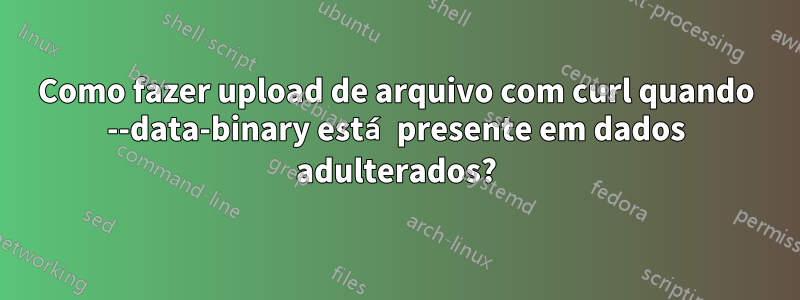 Como fazer upload de arquivo com curl quando --data-binary está presente em dados adulterados?