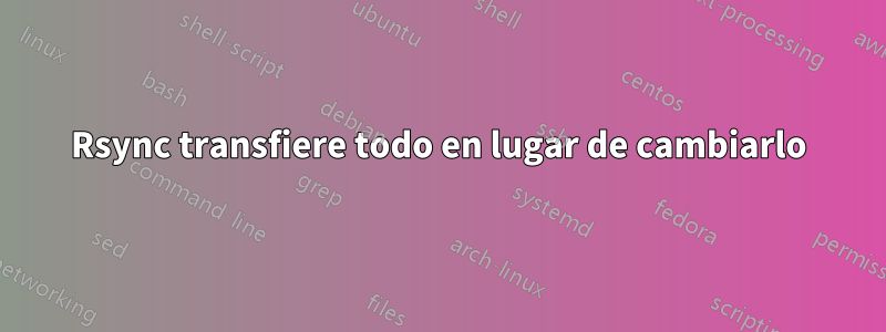 Rsync transfiere todo en lugar de cambiarlo