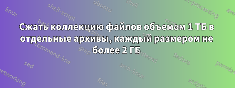 Сжать коллекцию файлов объемом 1 ТБ в отдельные архивы, каждый размером не более 2 ГБ