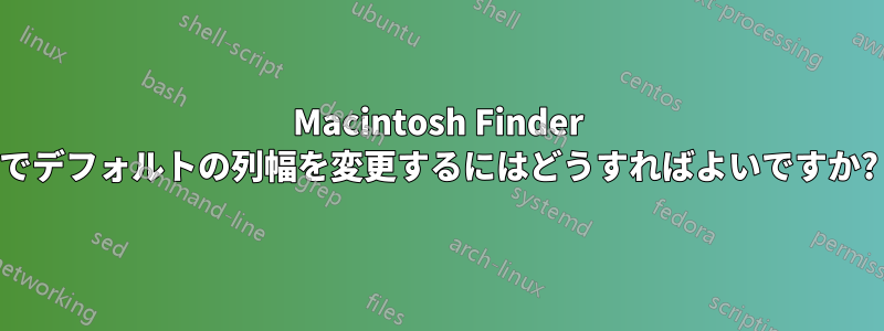 Macintosh Finder でデフォルトの列幅を変更するにはどうすればよいですか?