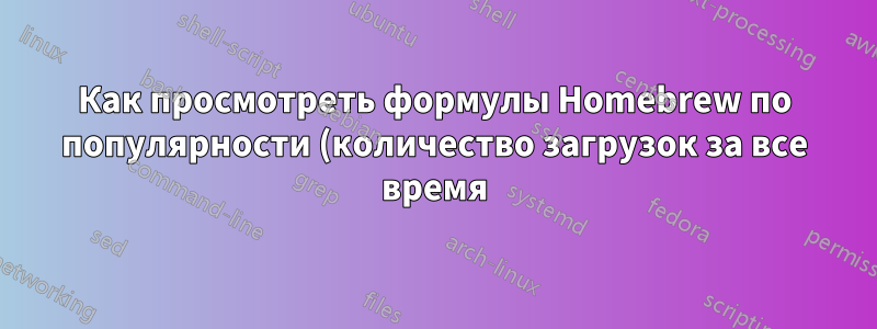 Как просмотреть формулы Homebrew по популярности (количество загрузок за все время)?