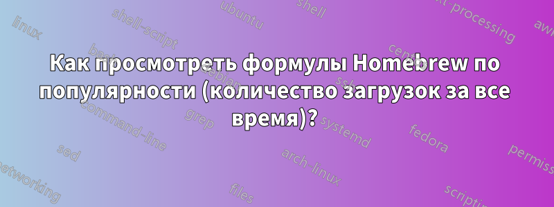 Как просмотреть формулы Homebrew по популярности (количество загрузок за все время)?