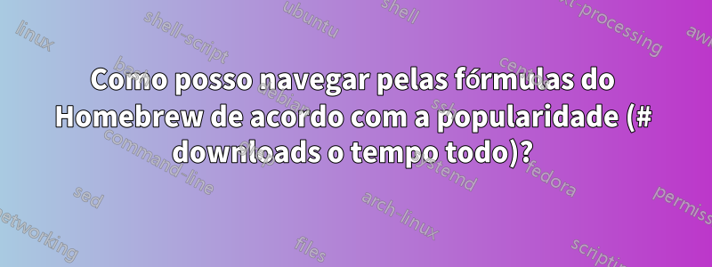 Como posso navegar pelas fórmulas do Homebrew de acordo com a popularidade (# downloads o tempo todo)?