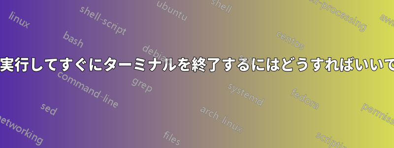 コマンドを実行してすぐにターミナルを終了するにはどうすればいいでしょうか?