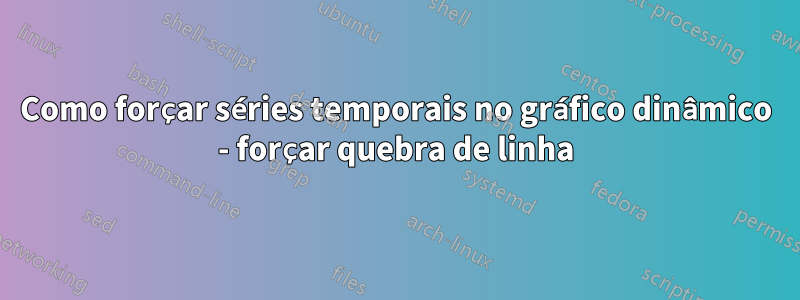 Como forçar séries temporais no gráfico dinâmico - forçar quebra de linha