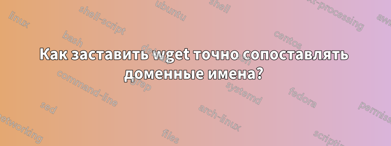 Как заставить wget точно сопоставлять доменные имена?