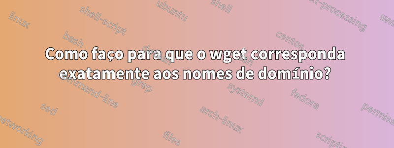 Como faço para que o wget corresponda exatamente aos nomes de domínio?