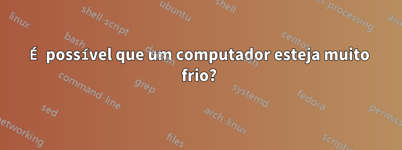 É possível que um computador esteja muito frio?