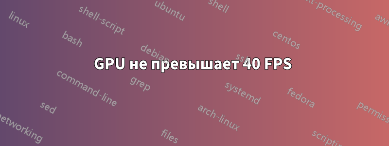 GPU не превышает 40 FPS