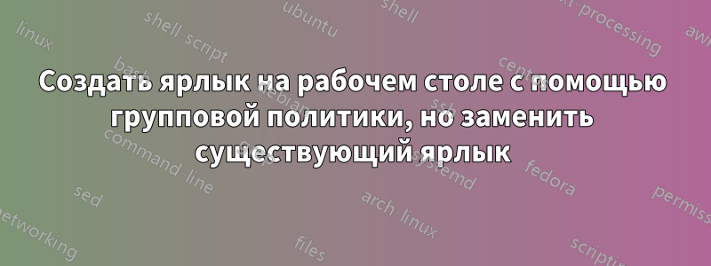 Создать ярлык на рабочем столе с помощью групповой политики, но заменить существующий ярлык