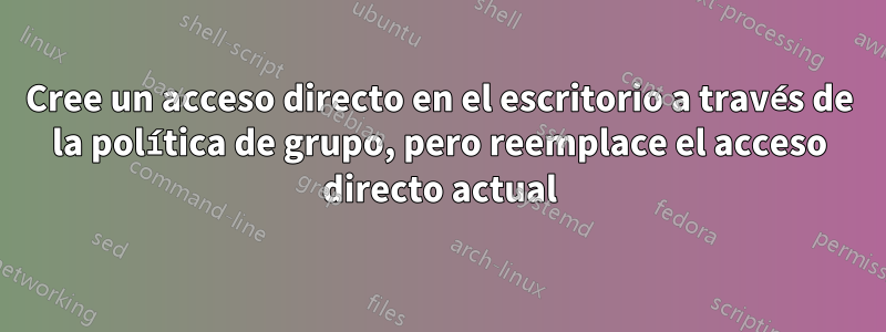 Cree un acceso directo en el escritorio a través de la política de grupo, pero reemplace el acceso directo actual